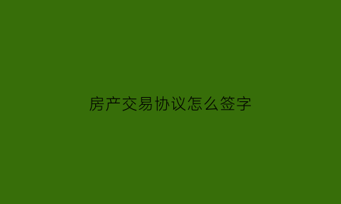 房产交易协议怎么签字(房子交易协议)