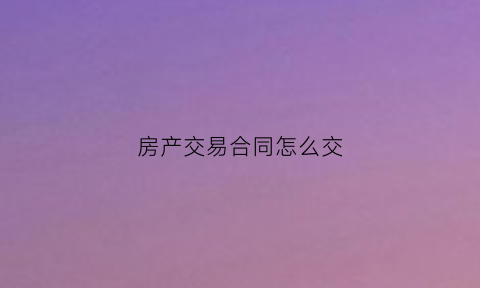 房产交易合同怎么交(房屋买卖交易合同样本)