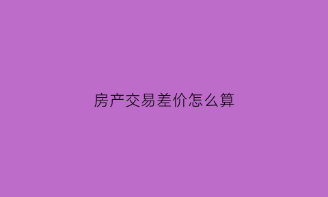 房产交易差价怎么算(房产交易吃差价)