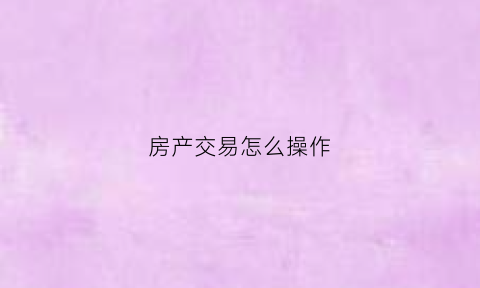 房产交易怎么操作(房产交易的程序怎么走的)