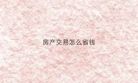 房产交易怎么省钱(房产交易哪种方式缴费最少)