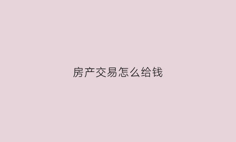 房产交易怎么给钱(房产交易需要哪些步骤和费用)