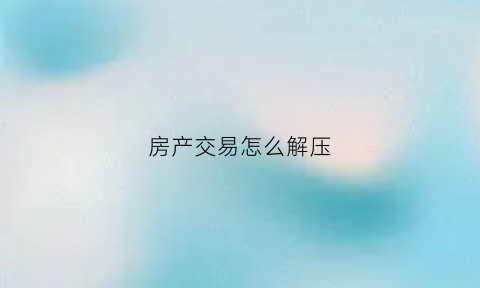 房产交易怎么解压(房产解压需要注意什么)