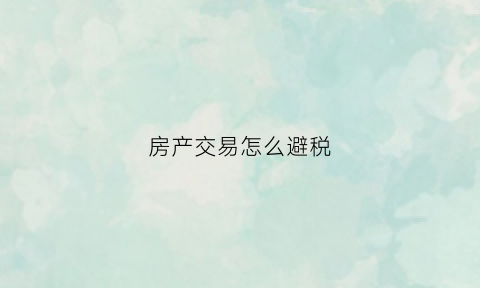 房产交易怎么避税(房产交易避税的基本方法)