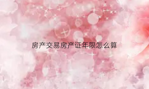 房产交易房产证年限怎么算(房产证交易时间怎么算)
