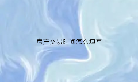 房产交易时间怎么填写(房产交易时间怎么填写才正确)