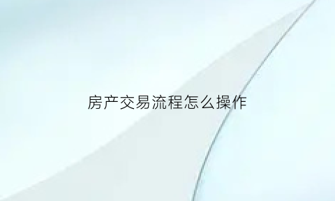 房产交易流程怎么操作(房产交易详细流程)