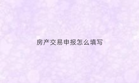 房产交易申报怎么填写(房产交易申报是什么)