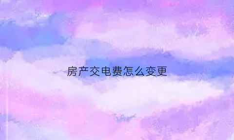 房产交电费怎么变更(买完房子怎么改电费名字)
