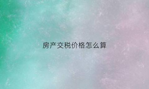 房产交税价格怎么算(房产的税费计算)
