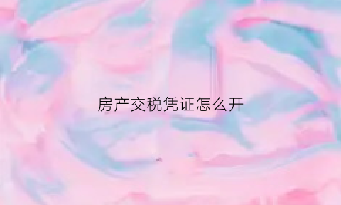 房产交税凭证怎么开(房产交税凭证怎么开具)