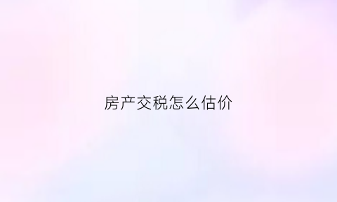 房产交税怎么估价(房产缴税评估价)