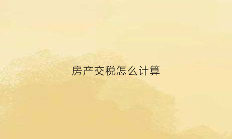 房产交税怎么计算(房产交税怎么计算的)