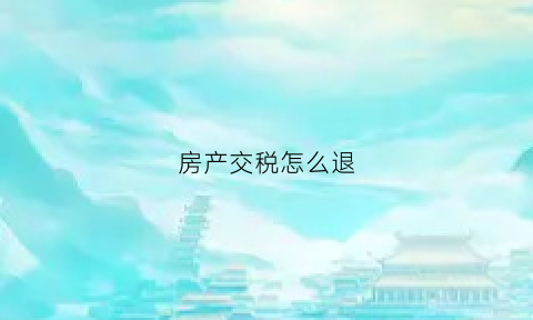 房产交税怎么退(房产退税流程怎么操作)