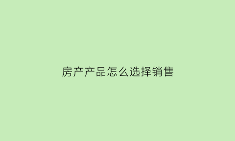 房产产品怎么选择销售(房产产品怎么选择销售方式)