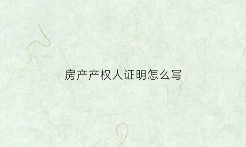房产产权人证明怎么写(房屋产权证明怎么填)
