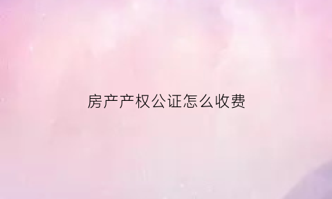 房产产权公证怎么收费(房产证公证费用怎么收费)