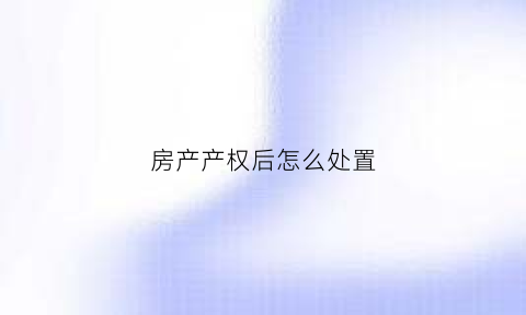 房产产权后怎么处置(房产产权后怎么处置最好)