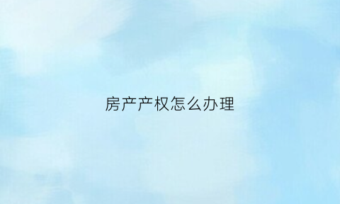 房产产权怎么办理(房屋产权证如何办理)