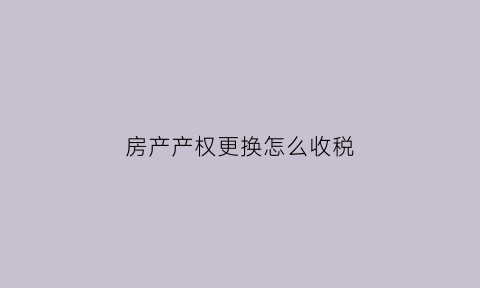 房产产权更换怎么收税(房屋产权证更换产权人需哪些手续)
