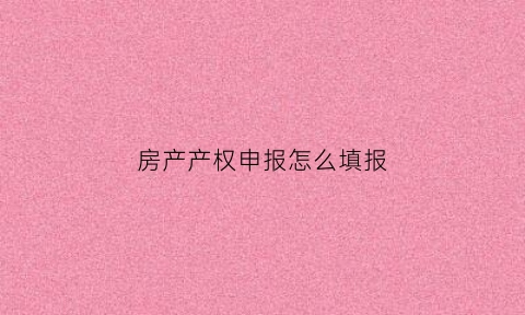 房产产权申报怎么填报(房屋产权信息怎么填)