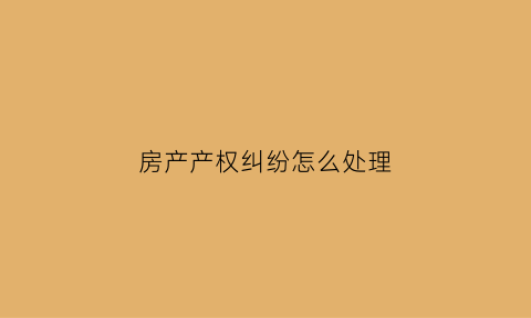 房产产权纠纷怎么处理(房产产权纠纷怎么处理最好)