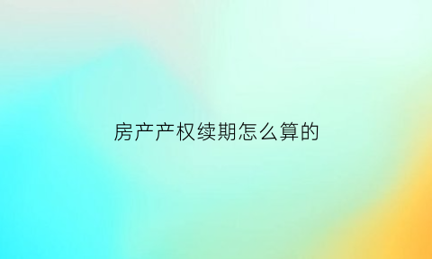 房产产权续期怎么算的(房产产权续期怎么算的费用)