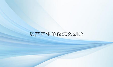 房产产生争议怎么划分(房屋产权纠纷是关于什么法)