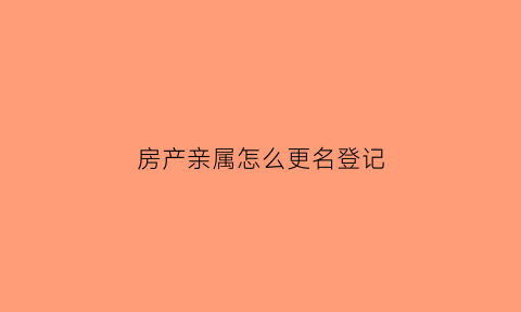 房产亲属怎么更名登记(房产亲人变更)