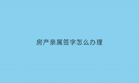 房产亲属签字怎么办理(房产亲属)
