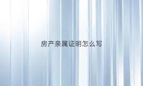 房产亲属证明怎么写(亲属与房产所有人的关系证明)