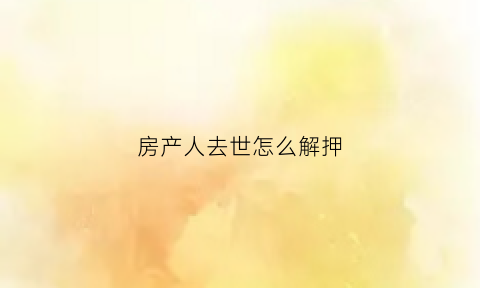 房产人去世怎么解押(房产人死了房子归谁)