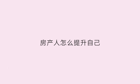 房产人怎么提升自己(如何提升房产销售业绩)