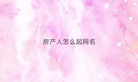 房产人怎么起网名(房产人怎么起网名好)