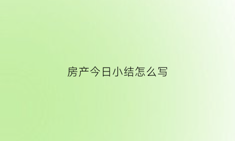 房产今日小结怎么写(房产销售一天小结怎么写)