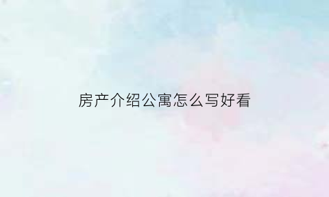 房产介绍公寓怎么写好看(公寓房源介绍模板)
