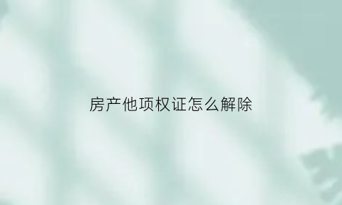 房产他项权证怎么解除(房屋他项权证如何注销)