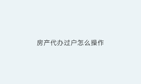 房产代办过户怎么操作(房产代办过户怎么操作流程)