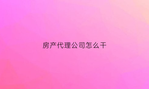 房产代理公司怎么干(房产代理公司是做什么的)