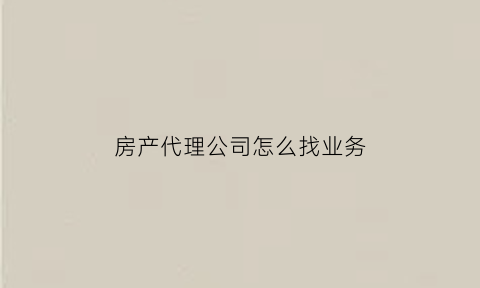 房产代理公司怎么找业务(房产代理公司是做什么的)