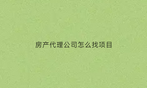房产代理公司怎么找项目(房产代理公司是做什么的)