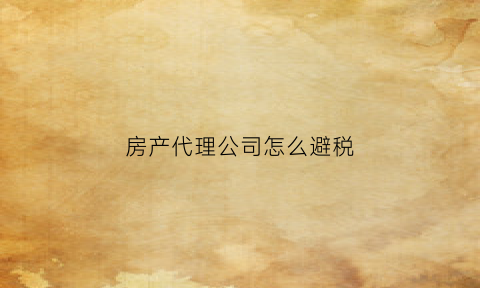 房产代理公司怎么避税(房产代理公司需要什么资质)