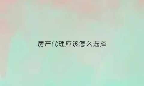房产代理应该怎么选择(房产代理公司是做什么的)