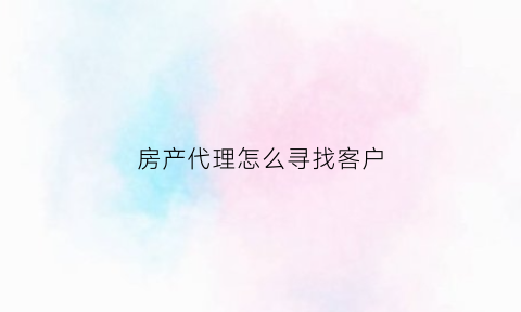 房产代理怎么寻找客户(房产代理销售公司怎么做)
