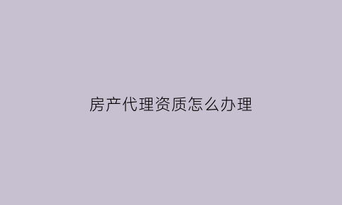 房产代理资质怎么办理(房地产代理资质证书)