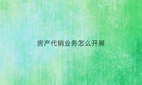 房产代销业务怎么开展(房地产代销合同范本)