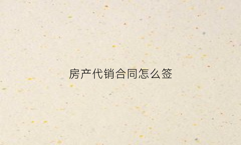 房产代销合同怎么签(房产销售代理协议)