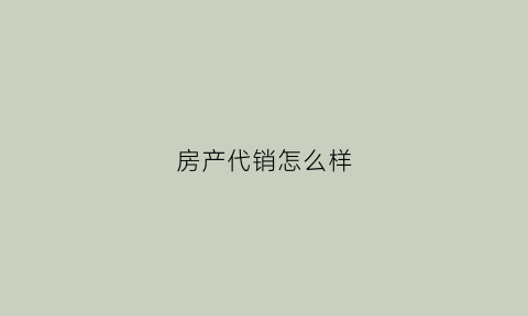 房产代销怎么样(房产代销是什么意思)