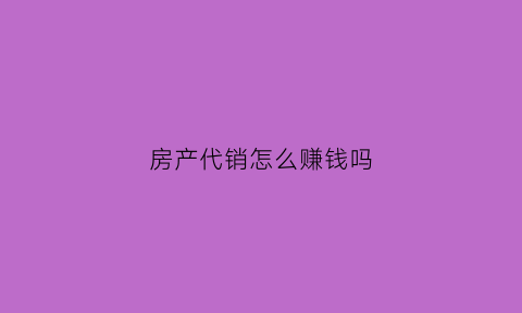 房产代销怎么赚钱吗(房产代销协议书范本)