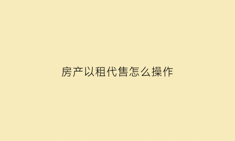 房产以租代售怎么操作(房产以租代售怎么操作的)